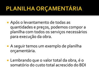  Após o levantamento de todas as
quantidades e preços, podemos compor a
planilha com todos os serviços necessários
para execução da obra.
 A seguir temos um exemplo de planilha
orçamentária.
 Lembrando que o valor total da obra, é o
somatório do custo total acrescido do BDI
 