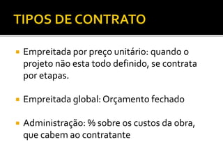  Empreitada por preço unitário: quando o
projeto não esta todo definido, se contrata
por etapas.
 Empreitada global: Orçamento fechado
 Administração: % sobre os custos da obra,
que cabem ao contratante
 