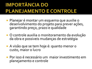 Planejar é montar um esquema que auxilie o
desenvolvimento do projeto para prever ações,
garantindo preço, prazo e qualidade
 O controle auxilia o monitoramento da evolução
da obra e possiveis mudanças de estratégia
 A visão que se tem hoje é: quanto menor o
custo, maior o lucro
 Por isso é necessário um maior investimento em
planejamento e controle
 