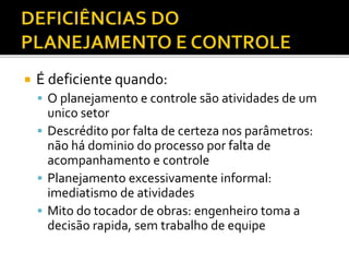  É deficiente quando:
 O planejamento e controle são atividades de um
unico setor
 Descrédito por falta de certeza nos parâmetros:
não há dominio do processo por falta de
acompanhamento e controle
 Planejamento excessivamente informal:
imediatismo de atividades
 Mito do tocador de obras: engenheiro toma a
decisão rapida, sem trabalho de equipe
 