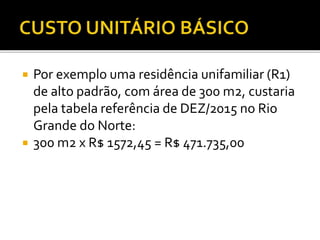  Por exemplo uma residência unifamiliar (R1)
de alto padrão, com área de 300 m2, custaria
pela tabela referência de DEZ/2015 no Rio
Grande do Norte:
 300 m2 x R$ 1572,45 = R$ 471.735,00
 