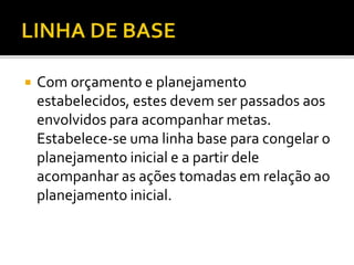  Com orçamento e planejamento
estabelecidos, estes devem ser passados aos
envolvidos para acompanhar metas.
Estabelece-se uma linha base para congelar o
planejamento inicial e a partir dele
acompanhar as ações tomadas em relação ao
planejamento inicial.
 