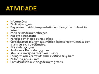  Informações:
 Pé-direito= 2,70m
 Esquadria em vidro temperado 6mm e ferragens em aluminio
fosco
 Porta de madeira encabeçada
 Piso em porcelanato
 Paredes com massa e tinta acrílica
 Considerar um pilar em cada vértice, bem como uma estaca com
2,50m de 25cm de diâmetro.
 Pilares de 15x15cm
 Baldrame e Respaldo 15x30 cm
 Alvenaria em tijolos cerâmicos furados
 Ferragem com 4 ferros de 8mm e estribo de 4,2mm
 Peitoril da janela 1,10m
 Considerar soleira e pingadeira em granito
 