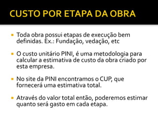  Toda obra possui etapas de execução bem
definidas. Ex.: Fundação, vedação, etc
 O custo unitário PINI, é uma metodologia para
calcular a estimativa de custo da obra criado por
esta empresa.
 No site da PINI encontramos o CUP, que
fornecerá uma estimativa total.
 Através do valor total então, poderemos estimar
quanto será gasto em cada etapa.
 