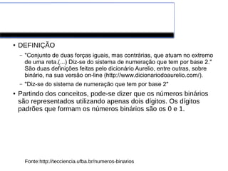 Números Binários
● DEFINIÇÃO
– "Conjunto de duas forças iguais, mas contrárias, que atuam no extremo
de uma reta.(...) Diz-se do sistema de numeração que tem por base 2."
São duas definições feitas pelo dicionário Aurelio, entre outras, sobre
binário, na sua versão on-line (http://www.dicionariodoaurelio.com/).
– "Diz-se do sistema de numeração que tem por base 2"
● Partindo dos conceitos, pode-se dizer que os números binários
são representados utilizando apenas dois dígitos. Os dígitos
padrões que formam os números binários são os 0 e 1.
Fonte:http://tecciencia.ufba.br/numeros-binarios
 