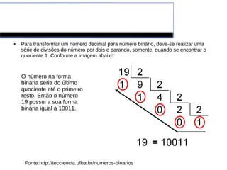 CONVERSÕES DE DECIMAIS
PARA BINÁRIOS
● Para transformar um número decimal para número binário, deve-se realizar uma
série de divisões do número por dois e parando, somente, quando se encontrar o
quociente 1. Conforme a imagem abaixo:
Fonte:http://tecciencia.ufba.br/numeros-binarios
O número na forma
binária seria do último
quociente até o primeiro
resto. Então o número
19 possui a sua forma
binária igual à 10011.
 
