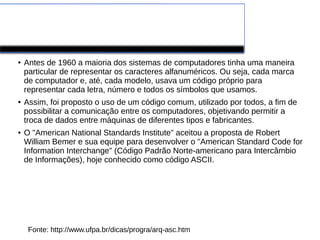 Tabela ASC
● Antes de 1960 a maioria dos sistemas de computadores tinha uma maneira
particular de representar os caracteres alfanuméricos. Ou seja, cada marca
de computador e, até, cada modelo, usava um código próprio para
representar cada letra, número e todos os símbolos que usamos.
● Assim, foi proposto o uso de um código comum, utilizado por todos, a fim de
possibilitar a comunicação entre os computadores, objetivando permitir a
troca de dados entre máquinas de diferentes tipos e fabricantes.
● O "American National Standards Institute" aceitou a proposta de Robert
William Bemer e sua equipe para desenvolver o "American Standard Code for
Information Interchange" (Código Padrão Norte-americano para Intercâmbio
de Informações), hoje conhecido como código ASCII.
Fonte: http://www.ufpa.br/dicas/progra/arq-asc.htm
 