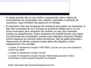 Tabela ASCII
● O código permite não só uma melhor compreensão sobre a lógica do
funcionamento do computador mas, também, possibilita a utilização de
caracteres, cujos símbolos não aparecem no teclado.
● É importante notar que há apenas 95 caracteres que podem ser impressos. E
eles são numerados de 32 a 126 pois os primeiros códigos (de 0 a a 31)
foram reservados para caracteres de controle, ou seja, que controlam
funções ou equipamentos. Esses caracteres de controle tiveram sua origem
nos primórdios da computação, quando eram utilizadas máquinas Teletype
(como máquinas de escrever eletro-mecânicas), fitas de papel perfurado e
impressoras de cilindro, portanto muitos deles são dirigidos a estes
equipamentos. Por exemplo:
– o caráter 10 representa a função "LINE FEED", que faz com que uma impressora
avance seu papel,
– o caráter 24 representa a função "cancel",
– o caráter 27 representa a função "escape" determinada pela tecla <ESC>,
encontrada no canto superior esquerdo nos teclados.
Fonte: http://www.ufpa.br/dicas/progra/arq-asc.htm
 