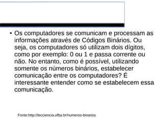 Números Binários
● Os computadores se comunicam e processam as
informações através de Códigos Binários. Ou
seja, os computadores só utilizam dois dígitos,
como por exemplo: 0 ou 1 e passa corrente ou
não. No entanto, como é possível, utilizando
somente os números binários, estabelecer
comunicação entre os computadores? É
interessante entender como se estabelecem essa
comunicação.
Fonte:http://tecciencia.ufba.br/numeros-binarios
 