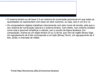 Números Binários
●
O sistema binário ou de base 2 é um sistema de numeração posicional em que todas as
quantidades se representam com base em dois números, ou seja, zero e um (0 e 1).
●
Os computadores digitais trabalham internamente com dois níveis de tensão, pelo que o
seu sistema de numeração natural é o sistema binário. Com efeito, num sistema simples
como este é possível simplificar o cálculo, com o auxílio da lógica booliana. Em
computação, chama-se um dígito binário (0 ou 1) de bit, que vem do inglês Binary Digit.
Um agrupamento de 8 bits corresponde a um byte (Binary Term). Um agrupamento de 4
bits, ainda, é chamado de nibble.
Fonte:http://tecciencia.ufba.br/numeros-binarios
 