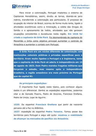 História de Rondônia I.
Prof. Sérgio Henrique
Página 9 de 34
WWW.ESTRATEGIACONCURSOS.COM.BR | Prof. Sérgio Henrique
Para iniciar a colonização, Portugal implantou o sistema de
Capitanias Hereditárias, assim, dividiu as terras, doando-as para
nobres, transferindo a colonização aos particulares. O processo de
ocupação do interior do Brasil, ocorreu de forma muito lenta, ligado a
atividades econômicas como a mineração, a coleta das Drogas do
Sertão e o apresamento de índios, atividades que não geraram
ocupações consistentes e duradouras nesta região. Em 1616 foi
. Foi desmembrada da capitania docriada a capitania do Grão Pará
Maranhão e tinha como objetivo principal aumentar o controle da
Amazônia e aumentar o contato com Portugal.
O Grão Pará era um núcleo diferente de colonização com
instituições coloniais públicas e privadas específicas para o
território. Eram muito ligados a Portugal e à Inglaterra, tanto
que a capitania do Grão Pará só aderiu à independência em 15
de agosto de 1823. Dom Pedro mandou fragatas militares que
forçaram a adesão, mas mesmo após a independência
brasileira, a região amazônica era mais próxima de Portugal
que da capital RJ.
As principais expedições:
É importante ficar ligado neste tópico, pois conhecer alguns
dados é um diferencial. Dentre as expedições espanholas, podemos
citar a de Gonzalo Pizarro, Pedro de Anzúres, Francisco Orellana,
Pedro de Ursúa, Lope de Aguirre.
: Do espanhol que partir da nascente1535 Francisco Orellana
peruana até a foz no Atlântico.
: expedição do espanhol . Tomou posse dos1637 Pedro Teixeira
territórios para Portugal e segui até quito- mostrou a viabilidade
.de alcançar os mercados do pacífico via Amazônia
00000000000 - DEMO
 