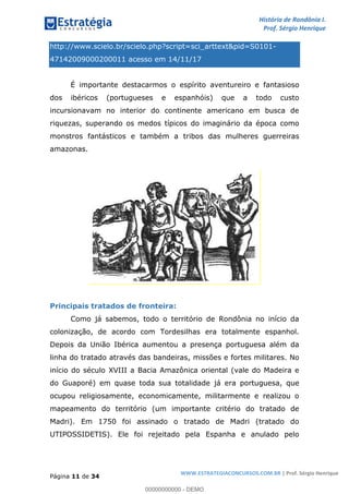 História de Rondônia I.
Prof. Sérgio Henrique
Página 11 de 34
WWW.ESTRATEGIACONCURSOS.COM.BR | Prof. Sérgio Henrique
http://www.scielo.br/scielo.php?script=sci_arttext&pid=S0101-
47142009000200011 acesso em 14/11/17
É importante destacarmos o espírito aventureiro e fantasioso
dos ibéricos (portugueses e espanhóis) que a todo custo
incursionavam no interior do continente americano em busca de
riquezas, superando os medos típicos do imaginário da época como
monstros fantásticos e também a tribos das mulheres guerreiras
amazonas.
Principais tratados de fronteira:
Como já sabemos, todo o território de Rondônia no início da
colonização, de acordo com Tordesilhas era totalmente espanhol.
Depois da União Ibérica aumentou a presença portuguesa além da
linha do tratado através das bandeiras, missões e fortes militares. No
início do século XVIII a Bacia Amazônica oriental (vale do Madeira e
do Guaporé) em quase toda sua totalidade já era portuguesa, que
ocupou religiosamente, economicamente, militarmente e realizou o
mapeamento do território (um importante critério do tratado de
Madri). Em 1750 foi assinado o tratado de Madri (tratado do
UTIPOSSIDETIS). Ele foi rejeitado pela Espanha e anulado pelo
00000000000 - DEMO
 