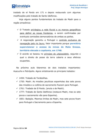 História de Rondônia I.
Prof. Sérgio Henrique
Página 12 de 34
WWW.ESTRATEGIACONCURSOS.COM.BR | Prof. Sérgio Henrique
tradado de el Pardo em 171 e depois restaurado com algumas
modificações pelo tratado de Santo Idelfonso.
Veja alguns pontos fundamentais do tratado de Madri para a
região amazônica:
O Tratado privilegiou a rede fluvial e os marcos geográficos
para definir as novas fronteiras, a serem confirmadas por
eventuais comissões demarcatórias de ambas as partes.
A negociação garantiu a Portugal o controle exclusivo da
navegação pelo rio Jauru, fator importante porque permitiria
supervisionar o acesso às minas de Mato Grosso,
.território elevado a capitania, em 1748
O acordo se baseou no princípio do utipossidetis, segundo o
qual o direito de posse da terra caberia a seus efetivos
ocupantes.
Na próxima aula falaremos de dois tratados importantes:
Ayacucho e Petrópolis. Agora sintetizando os principais tratados:
1494: Tratado de Tordesilhas.
1750: Madri. As missões jesuíticas espanholas dos sete povos
das missões e a colônia de sacramento ficaram para Portugal.
1761: Tradado de El Pardo. (anula o de Madri).
1777: Tratado de Santo Idelfonso (restaura Madri, mas os sete
povos e sacramento vão para Espanha).
1801: Badajós. Mesmos limites de Madri, mas sete povos ficam
para Portugal e Sacramento para a Espanha.
00000000000 - DEMO
 