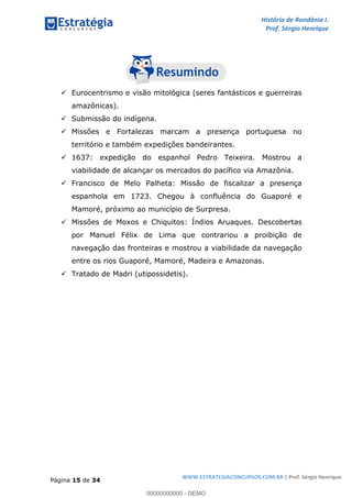 História de Rondônia I.
Prof. Sérgio Henrique
Página 15 de 34
WWW.ESTRATEGIACONCURSOS.COM.BR | Prof. Sérgio Henrique
Eurocentrismo e visão mitológica (seres fantásticos e guerreiras
amazônicas).
Submissão do indígena.
Missões e Fortalezas marcam a presença portuguesa no
território e também expedições bandeirantes.
1637: expedição do espanhol Pedro Teixeira. Mostrou a
viabilidade de alcançar os mercados do pacífico via Amazônia.
Francisco de Melo Palheta: Missão de fiscalizar a presença
espanhola em 1723. Chegou à confluência do Guaporé e
Mamoré, próximo ao município de Surpresa.
Missões de Moxos e Chiquitos: Índios Aruaques. Descobertas
por Manuel Félix de Lima que contrariou a proibição de
navegação das fronteiras e mostrou a viabilidade da navegação
entre os rios Guaporé, Mamoré, Madeira e Amazonas.
Tratado de Madri (utipossidetis).
00000000000 - DEMO
 