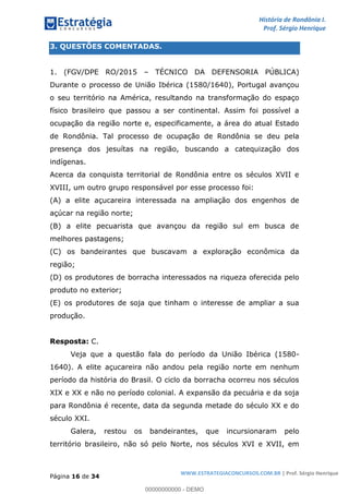 História de Rondônia I.
Prof. Sérgio Henrique
Página 16 de 34
WWW.ESTRATEGIACONCURSOS.COM.BR | Prof. Sérgio Henrique
3. QUESTÕES COMENTADAS.
1. (FGV/DPE RO/2015 TÉCNICO DA DEFENSORIA PÚBLICA)
Durante o processo de União Ibérica (1580/1640), Portugal avançou
o seu território na América, resultando na transformação do espaço
físico brasileiro que passou a ser continental. Assim foi possível a
ocupação da região norte e, especificamente, a área do atual Estado
de Rondônia. Tal processo de ocupação de Rondônia se deu pela
presença dos jesuítas na região, buscando a catequização dos
indígenas.
Acerca da conquista territorial de Rondônia entre os séculos XVII e
XVIII, um outro grupo responsável por esse processo foi:
(A) a elite açucareira interessada na ampliação dos engenhos de
açúcar na região norte;
(B) a elite pecuarista que avançou da região sul em busca de
melhores pastagens;
(C) os bandeirantes que buscavam a exploração econômica da
região;
(D) os produtores de borracha interessados na riqueza oferecida pelo
produto no exterior;
(E) os produtores de soja que tinham o interesse de ampliar a sua
produção.
Resposta: C.
Veja que a questão fala do período da União Ibérica (1580-
1640). A elite açucareira não andou pela região norte em nenhum
período da história do Brasil. O ciclo da borracha ocorreu nos séculos
XIX e XX e não no período colonial. A expansão da pecuária e da soja
para Rondônia é recente, data da segunda metade do século XX e do
século XXI.
Galera, restou os bandeirantes, que incursionaram pelo
território brasileiro, não só pelo Norte, nos séculos XVI e XVII, em
00000000000 - DEMO
 