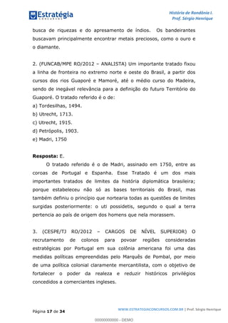 História de Rondônia I.
Prof. Sérgio Henrique
Página 17 de 34
WWW.ESTRATEGIACONCURSOS.COM.BR | Prof. Sérgio Henrique
busca de riquezas e do apresamento de índios. Os bandeirantes
buscavam principalmente encontrar metais preciosos, como o ouro e
o diamante.
2. (FUNCAB/MPE RO/2012 ANALISTA) Um importante tratado fixou
a linha de fronteira no extremo norte e oeste do Brasil, a partir dos
cursos dos rios Guaporé e Mamoré, até o médio curso do Madeira,
sendo de inegável relevância para a definição do futuro Território do
Guaporé. O tratado referido é o de:
a) Tordesilhas, 1494.
b) Utrecht, 1713.
c) Utrecht, 1915.
d) Petrópolis, 1903.
e) Madri, 1750
Resposta: E.
O tratado referido é o de Madri, assinado em 1750, entre as
coroas de Portugal e Espanha. Esse Tratado é um dos mais
importantes tratados de limites da história diplomática brasileira;
porque estabeleceu não só as bases territoriais do Brasil, mas
também definiu o princípio que nortearia todas as questões de limites
surgidas posteriormente: o uti possidetis, segundo o qual a terra
pertencia ao país de origem dos homens que nela morassem.
3. (CESPE/TJ RO/2012 CARGOS DE NÍVEL SUPERIOR) O
recrutamento de colonos para povoar regiões consideradas
estratégicas por Portugal em sua colônia americana foi uma das
medidas políticas empreendidas pelo Marquês de Pombal, por meio
de uma política colonial claramente mercantilista, com o objetivo de
fortalecer o poder da realeza e reduzir históricos privilégios
concedidos a comerciantes ingleses.
00000000000 - DEMO
==0==
 