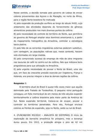 História de Rondônia I.
Prof. Sérgio Henrique
Página 18 de 34
WWW.ESTRATEGIACONCURSOS.COM.BR | Prof. Sérgio Henrique
Nesse sentido, a decisão tomada pelo governo de Lisboa de enviar
colonos provenientes dos Açores e de Mazagão, no norte da África,
para a região Norte brasileira foi motivada
A) pela expansão da produção aurífera ao longo do século XVIII, cujo
andamento das atividades dependia do fornecimento de gêneros
alimentícios produzidos nos mais diversos pontos da colônia.
B) pela necessidade de controle do território do Norte, que permitiria
ao governo de Portugal ampliar seus domínios americanos e, a partir
do mapeamento hidrográfico da Amazônia, controlar a estratégica
bacia platina.
C) pelo fato de as correntes migratórias externas poderem substituir,
com vantagem, as populações nativas que, nesse contexto, haviam
sido dizimadas em larga medida.
D) pelo comprovado sucesso do emprego de mão de obra imigrante
nas lavouras de café no centro-sul da colônia, fato que indicava bons
prognósticos para sua utilização na Amazônia.
E) pela urgente necessidade de povoar o Norte do Brasil, uma vez
que, em face da crescente pressão exercida por Inglaterra, França e
Holanda, era preciso integrar a área às demais regiões da colônia.
Resposta: E.
O território atual do Brasil é quase três vezes maior que aquele
delimitado pelo Tratado de Tordesilhas. O pequeno reino português
conseguiu um feito memorável de em menos de três séculos expandir
territorialmente a colônia brasileira pela maior parte da América do
Sul. Nesta expansão territorial, tratava-se de ocupar, povoar e
controlar os territórios penetrados. Para isto, Portugal enviava
colonos as frentes de expansão, seja no Norte, oeste ou sul do Brasil.
4. (FUNCAB/DER RO/2010 ANALISTA DE SISTEMAS) O início da
exploração da borracha amazônica foi próspero, mas a bonança
durou pouco. Em 1912, a produção atingia o pico de 42 mil
00000000000 - DEMO
 