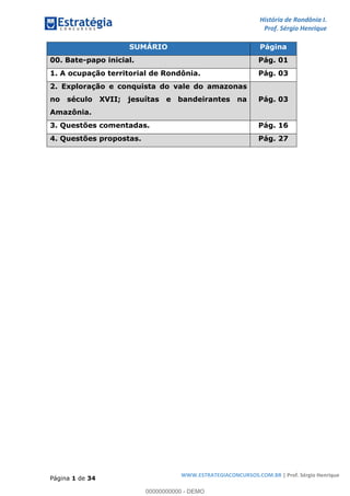 História de Rondônia I.
Prof. Sérgio Henrique
Página 1 de 34
WWW.ESTRATEGIACONCURSOS.COM.BR | Prof. Sérgio Henrique
SUMÁRIO Página
00. Bate-papo inicial. Pág. 01
1. A ocupação territorial de Rondônia. Pág. 03
2. Exploração e conquista do vale do amazonas
no século XVII; jesuítas e bandeirantes na
Amazônia.
Pág. 03
3. Questões comentadas. Pág. 16
4. Questões propostas. Pág. 27
00000000000 - DEMO
 