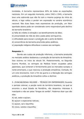 História de Rondônia I.
Prof. Sérgio Henrique
Página 19 de 34
WWW.ESTRATEGIACONCURSOS.COM.BR | Prof. Sérgio Henrique
toneladas. A borracha representava 40% de todas as exportações
nacionais. Em um segundo momento, entre 1942 e 1945, a borracha
teve uma sobrevida que não foi com a mesma pujança do início do
século, e logo voltou a perder em expressão no cenário econômico
nacional. Nas duas fases mais expressivas da produção, um fator
apontado abaixo pode ser considerado como responsável pelo declínio
da borracha brasileira:
a) falta de crédito à extração e ao beneficiamento do látex.
b) precariedade da mão de obra usada pelos seringueiros.
c) dificuldade para escoar a produção até o porto de Belém.
d) concorrência da borracha produzida pelos asiáticos.
e) população indígena dificultava o acesso aos seringais.
Resposta: D.
Devido aos custos de produção inferiores, a borracha produzida
no mercado asiático desbancou a produção de borracha da Amazônia.
Isso ocorreu no início do século XX. Posteriormente, na Segunda
Guerra Mundial, os seringais da Malásia foram ocupados pelos
japoneses, que cortaram o fornecimento para os mercados europeu e
norte-americano, o que reavivou a produção amazônica. Contudo, foi
um ciclo brevíssimo. Com o fim da guerra e a liberação dos seringais
asiáticos, a produção da Amazônia voltou a declinar.
5. (FUNCAB/SESAU RO/2009 TÉCNICO EM ENFERMAGEM) Durante
o período colonial, a porção norte do território brasileiro, na qual se
encontra o atual Estado de Rondônia, não despertou interesse à
elas:
A) sal, seda e açúcar;
B) açúcar e especiarias nativas;
C) açúcar, sal e baunilha;
D) cravo, canela e baunilha;
00000000000 - DEMO
0
 