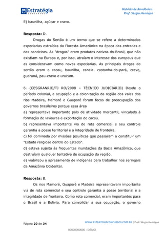 História de Rondônia I.
Prof. Sérgio Henrique
Página 20 de 34
WWW.ESTRATEGIACONCURSOS.COM.BR | Prof. Sérgio Henrique
E) baunilha, açúcar e cravo.
Resposta: D.
Drogas do Sertão é um termo que se refere a determinadas
especiarias extraídas da Floresta Amazônica na época das entradas e
das bandeiras. As "drogas" eram produtos nativos do Brasil, que não
existiam na Europa e, por isso, atraíam o interesse dos europeus que
as consideravam como novas especiarias. As principais drogas do
sertão eram o cacau, baunilha, canela, castanha-do-pará, cravo,
guaraná, pau-cravo e urucum.
6. (CESGRANRIO/TJ RO/2008 TÉCNICO JUDICIÁRIO) Desde o
período colonial, a ocupação e a colonização da região dos vales dos
rios Madeira, Mamoré e Guaporé foram focos de preocupação dos
governos brasileiros porque essa área
a) representava importante polo de atividade mercantil, vinculado à
formação de lavouras e exportação de cacau.
b) representava importante via de rota comercial e seu controle
garantia a posse territorial e a integridade de fronteira.
c) foi dominada por missões jesuíticas que passaram a constituir um
"Estado religioso dentro do Estado".
d) estava sujeita às frequentes inundações da Bacia Amazônica, que
destruíam qualquer tentativa de ocupação da região.
e) viabilizou o apresamento de indígenas para trabalhar nos seringais
da Amazônia Ocidental.
Resposta: B.
Os rios Mamoré, Guaporé e Madeira representavam importante
via de rota comercial e seu controle garantia a posse territorial e a
integridade de fronteira. Como rota comercial, eram importantes para
o Brasil e a Bolívia. Para consolidar a sua ocupação, o governo
00000000000 - DEMO
 