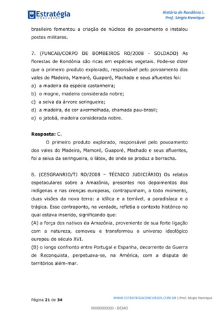 História de Rondônia I.
Prof. Sérgio Henrique
Página 21 de 34
WWW.ESTRATEGIACONCURSOS.COM.BR | Prof. Sérgio Henrique
brasileiro fomentou a criação de núcleos de povoamento e instalou
postos militares.
7. (FUNCAB/CORPO DE BOMBEIROS RO/2008 - SOLDADO) As
florestas de Rondônia são ricas em espécies vegetais. Pode-se dizer
que o primeiro produto explorado, responsável pelo povoamento dos
vales do Madeira, Mamoré, Guaporé, Machado e seus afluentes foi:
a) a madeira da espécie castanheira;
b) o mogno, madeira considerada nobre;
c) a seiva da árvore seringueira;
d) a madeira, de cor avermelhada, chamada pau-brasil;
e) o jatobá, madeira considerada nobre.
Resposta: C.
O primeiro produto explorado, responsável pelo povoamento
dos vales do Madeira, Mamoré, Guaporé, Machado e seus afluentes,
foi a seiva da seringueira, o látex, de onde se produz a borracha.
8. (CESGRANRIO/TJ RO/2008 TÉCNICO JUDICIÁRIO) Os relatos
espetaculares sobre a Amazônia, presentes nos depoimentos dos
indígenas e nas crenças europeias, contrapunham, a todo momento,
duas visões da nova terra: a idílica e a temível, a paradisíaca e a
trágica. Esse contraponto, na verdade, refletia o contexto histórico no
qual estava inserido, significando que:
(A) a força dos nativos da Amazônia, proveniente de sua forte ligação
com a natureza, comoveu e transformou o universo ideológico
europeu do século XVI.
(B) o longo confronto entre Portugal e Espanha, decorrente da Guerra
de Reconquista, perpetuava-se, na América, com a disputa de
territórios além-mar.
00000000000 - DEMO
 