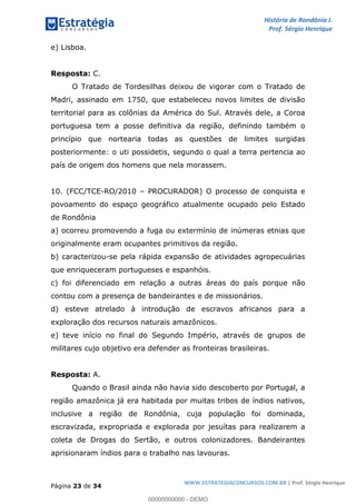 História de Rondônia I.
Prof. Sérgio Henrique
Página 23 de 34
WWW.ESTRATEGIACONCURSOS.COM.BR | Prof. Sérgio Henrique
e) Lisboa.
Resposta: C.
O Tratado de Tordesilhas deixou de vigorar com o Tratado de
Madri, assinado em 1750, que estabeleceu novos limites de divisão
territorial para as colônias da América do Sul. Através dele, a Coroa
portuguesa tem a posse definitiva da região, definindo também o
princípio que nortearia todas as questões de limites surgidas
posteriormente: o uti possidetis, segundo o qual a terra pertencia ao
país de origem dos homens que nela morassem.
10. (FCC/TCE-RO/2010 PROCURADOR) O processo de conquista e
povoamento do espaço geográfico atualmente ocupado pelo Estado
de Rondônia
a) ocorreu promovendo a fuga ou extermínio de inúmeras etnias que
originalmente eram ocupantes primitivos da região.
b) caracterizou-se pela rápida expansão de atividades agropecuárias
que enriqueceram portugueses e espanhóis.
c) foi diferenciado em relação a outras áreas do país porque não
contou com a presença de bandeirantes e de missionários.
d) esteve atrelado à introdução de escravos africanos para a
exploração dos recursos naturais amazônicos.
e) teve início no final do Segundo Império, através de grupos de
militares cujo objetivo era defender as fronteiras brasileiras.
Resposta: A.
Quando o Brasil ainda não havia sido descoberto por Portugal, a
região amazônica já era habitada por muitas tribos de índios nativos,
inclusive a região de Rondônia, cuja população foi dominada,
escravizada, expropriada e explorada por jesuítas para realizarem a
coleta de Drogas do Sertão, e outros colonizadores. Bandeirantes
aprisionaram índios para o trabalho nas lavouras.
00000000000 - DEMO
 
