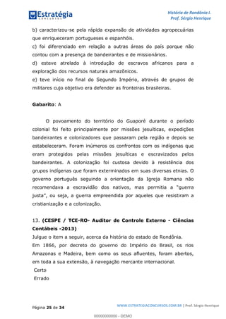 História de Rondônia I.
Prof. Sérgio Henrique
Página 25 de 34
WWW.ESTRATEGIACONCURSOS.COM.BR | Prof. Sérgio Henrique
b) caracterizou-se pela rápida expansão de atividades agropecuárias
que enriqueceram portugueses e espanhóis.
c) foi diferenciado em relação a outras áreas do país porque não
contou com a presença de bandeirantes e de missionários.
d) esteve atrelado à introdução de escravos africanos para a
exploração dos recursos naturais amazônicos.
e) teve início no final do Segundo Império, através de grupos de
militares cujo objetivo era defender as fronteiras brasileiras.
Gabarito: A
O povoamento do território do Guaporé durante o período
colonial foi feito principalmente por missões jesuíticas, expedições
bandeirantes e colonizadores que passaram pela região e depois se
estabeleceram. Foram inúmeros os confrontos com os indígenas que
eram protegidos pelas missões jesuíticas e escravizados pelos
bandeirantes. A colonização foi custosa devido à resistência dos
grupos indígenas que foram exterminados em suas diversas etnias. O
governo português seguindo a orientação da Igreja Romana não
recomendava a escravidão dos nativos, mas permi
, ou seja, a guerra empreendida por aqueles que resistiram a
cristianização e a colonização.
13. (CESPE / TCE-RO- Auditor de Controle Externo - Ciências
Contábeis -2013)
Julgue o item a seguir, acerca da história do estado de Rondônia.
Em 1866, por decreto do governo do Império do Brasil, os rios
Amazonas e Madeira, bem como os seus afluentes, foram abertos,
em toda a sua extensão, à navegação mercante internacional.
Certo
Errado
00000000000 - DEMO
 
