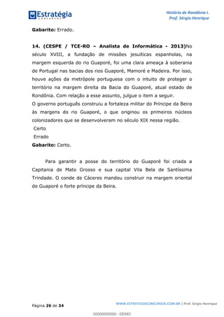 História de Rondônia I.
Prof. Sérgio Henrique
Página 26 de 34
WWW.ESTRATEGIACONCURSOS.COM.BR | Prof. Sérgio Henrique
Gabarito: Errado.
14. (CESPE / TCE-RO Analista de Informática - 2013)No
século XVIII, a fundação de missões jesuíticas espanholas, na
margem esquerda do rio Guaporé, foi uma clara ameaça à soberania
de Portugal nas bacias dos rios Guaporé, Mamoré e Madeira. Por isso,
houve ações da metrópole portuguesa com o intuito de proteger o
território na margem direita da Bacia do Guaporé, atual estado de
Rondônia. Com relação a esse assunto, julgue o item a seguir.
O governo português construiu a fortaleza militar do Príncipe da Beira
às margens do rio Guaporé, o que originou os primeiros núcleos
colonizadores que se desenvolveram no século XIX nessa região.
Certo
Errado
Gabarito: Certo.
Para garantir a posse do território do Guaporé foi criada a
Capitania de Mato Grosso e sua capital Vila Bela de Santíssima
Trindade. O conde de Cáceres mandou construir na margem oriental
do Guaporé o forte príncipe da Beira.
00000000000 - DEMO
 
