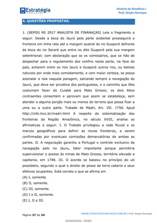 História de Rondônia I.
Prof. Sérgio Henrique
Página 27 de 34
WWW.ESTRATEGIACONCURSOS.COM.BR | Prof. Sérgio Henrique
4. QUESTÕES PROPOSTAS.
1. (SEPOG R0 2017 ANALISTA DE FINANAÇAS) Leia o fragmento a
seguir. Desde a boca do Jaurú pela parte ocidental prosseguirá a
fronteira em linha reta até a margem austral do rio Guaporé defronte
da boca do rio Sararé que entra no dito Guaporé pela sua margem
setentrional; com declaração que se os comissários, que se hão de
despachar para o regulamento dos confins nesta parte, na face do
país, acharem entre os rios Jaurú e Guaporé outros rios, ou balizas
naturais por onde mais comodamente, e com maior certeza, se possa
assinalar a raia naquela paragem, salvando sempre a navegação do
Jaurú, que deve ser privativa dos portugueses, e o caminho que êles
costumam fazer do Cuiabá para Mato Grosso; os dois Altos
contraentes consentem e aprovam que assim se estabeleça, sem
atender a alguma porção mais ou menos de terreno que possa ficar a
uma ou a outra parte. Tratado de Madri, Art. VII. 1750. Apud
http://info.lncc.br/madri.html A respeito da sistematização das
fronteiras da Região Amazônica, no século XVIII, analise as
afirmativas a seguir. I. O Tratado privilegiou a rede fluvial e os
marcos geográficos para definir as novas fronteiras, a serem
confirmadas por eventuais comissões demarcatórias de ambas as
partes. II. A negociação garantiu a Portugal o controle exclusivo da
navegação pelo rio Jauru, fator importante porque permitiria
supervisionar o acesso às minas de Mato Grosso, território elevado a
capitania, em 1748. III. O acordo se baseou no princípio do uti
possidetis, segundo o qual o direito de posse da terra caberia a seus
efetivos ocupantes. Está correto o que se afirma em
(A) I, somente.
(B) II, somente.
(C) III, somente.
(D) I e II, somente.
(E) I, II e III.
00000000000 - DEMO
 