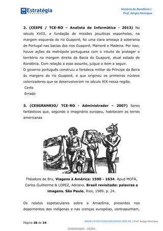 História de Rondônia I.
Prof. Sérgio Henrique
Página 28 de 34
WWW.ESTRATEGIACONCURSOS.COM.BR | Prof. Sérgio Henrique
2. (CESPE / TCE-RO Analista de Informática - 2013) No
século XVIII, a fundação de missões jesuíticas espanholas, na
margem esquerda do rio Guaporé, foi uma clara ameaça à soberania
de Portugal nas bacias dos rios Guaporé, Mamoré e Madeira. Por isso,
houve ações da metrópole portuguesa com o intuito de proteger o
território na margem direita da Bacia do Guaporé, atual estado de
Rondônia. Com relação a esse assunto, julgue o item a seguir.
O governo português construiu a fortaleza militar do Príncipe da Beira
às margens do rio Guaporé, o que originou os primeiros núcleos
colonizadores que se desenvolveram no século XIX nessa região.
Certo
Errado
3. (CESGRANRIO/ TCE-RO - Administrador 2007) Seres
fantásticos que, segundo o imaginário europeu, habitavam as terras
americanas
Théodore de Bry, Viagens à América: 1590 - 1634. Apud MOTA,
Carlos Guilherme & LOPEZ, Adriana. Brasil revisitado: palavras e
imagens. São Paulo, Rios, 1989. p. 24.
Os relatos espetaculares sobre a Amazônia, presentes nos
depoimentos dos indígenas e nas crenças européias, contrapunham,
00000000000 - DEMO
 