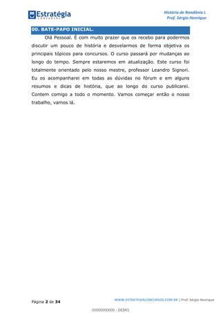 História de Rondônia I.
Prof. Sérgio Henrique
Página 2 de 34
WWW.ESTRATEGIACONCURSOS.COM.BR | Prof. Sérgio Henrique
00. BATE-PAPO INICIAL.
Olá Pessoal. É com muito prazer que os recebo para podermos
discutir um pouco de história e desvelarmos de forma objetiva os
principais tópicos para concursos. O curso passará por mudanças ao
longo do tempo. Sempre estaremos em atualização. Este curso foi
totalmente orientado pelo nosso mestre, professor Leandro Signori.
Eu os acompanharei em todas as dúvidas no fórum e em alguns
resumos e dicas de história, que ao longo do curso publicarei.
Contem comigo a todo o momento. Vamos começar então o nosso
trabalho, vamos lá.
00000000000 - DEMO
 