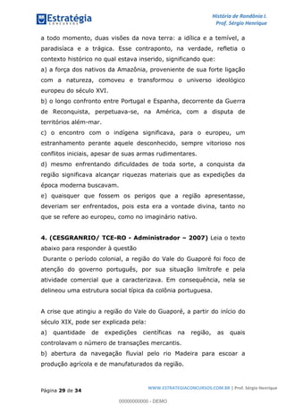 História de Rondônia I.
Prof. Sérgio Henrique
Página 29 de 34
WWW.ESTRATEGIACONCURSOS.COM.BR | Prof. Sérgio Henrique
a todo momento, duas visões da nova terra: a idílica e a temível, a
paradisíaca e a trágica. Esse contraponto, na verdade, refletia o
contexto histórico no qual estava inserido, significando que:
a) a força dos nativos da Amazônia, proveniente de sua forte ligação
com a natureza, comoveu e transformou o universo ideológico
europeu do século XVI.
b) o longo confronto entre Portugal e Espanha, decorrente da Guerra
de Reconquista, perpetuava-se, na América, com a disputa de
territórios além-mar.
c) o encontro com o indígena significava, para o europeu, um
estranhamento perante aquele desconhecido, sempre vitorioso nos
conflitos iniciais, apesar de suas armas rudimentares.
d) mesmo enfrentando dificuldades de toda sorte, a conquista da
região significava alcançar riquezas materiais que as expedições da
época moderna buscavam.
e) quaisquer que fossem os perigos que a região apresentasse,
deveriam ser enfrentados, pois esta era a vontade divina, tanto no
que se refere ao europeu, como no imaginário nativo.
4. (CESGRANRIO/ TCE-RO - Administrador 2007) Leia o texto
abaixo para responder à questão
Durante o período colonial, a região do Vale do Guaporé foi foco de
atenção do governo português, por sua situação limítrofe e pela
atividade comercial que a caracterizava. Em consequência, nela se
delineou uma estrutura social típica da colônia portuguesa.
A crise que atingiu a região do Vale do Guaporé, a partir do início do
século XIX, pode ser explicada pela:
a) quantidade de expedições científicas na região, as quais
controlavam o número de transações mercantis.
b) abertura da navegação fluvial pelo rio Madeira para escoar a
produção agrícola e de manufaturados da região.
00000000000 - DEMO
 