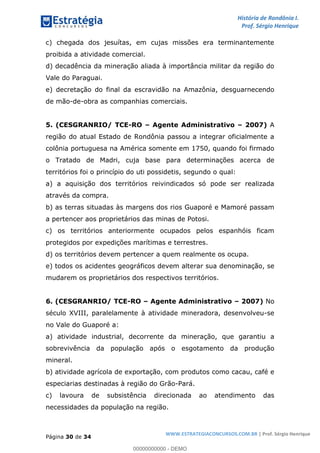 História de Rondônia I.
Prof. Sérgio Henrique
Página 30 de 34
WWW.ESTRATEGIACONCURSOS.COM.BR | Prof. Sérgio Henrique
c) chegada dos jesuítas, em cujas missões era terminantemente
proibida a atividade comercial.
d) decadência da mineração aliada à importância militar da região do
Vale do Paraguai.
e) decretação do final da escravidão na Amazônia, desguarnecendo
de mão-de-obra as companhias comerciais.
5. (CESGRANRIO/ TCE-RO Agente Administrativo 2007) A
região do atual Estado de Rondônia passou a integrar oficialmente a
colônia portuguesa na América somente em 1750, quando foi firmado
o Tratado de Madri, cuja base para determinações acerca de
territórios foi o princípio do uti possidetis, segundo o qual:
a) a aquisição dos territórios reivindicados só pode ser realizada
através da compra.
b) as terras situadas às margens dos rios Guaporé e Mamoré passam
a pertencer aos proprietários das minas de Potosi.
c) os territórios anteriormente ocupados pelos espanhóis ficam
protegidos por expedições marítimas e terrestres.
d) os territórios devem pertencer a quem realmente os ocupa.
e) todos os acidentes geográficos devem alterar sua denominação, se
mudarem os proprietários dos respectivos territórios.
6. (CESGRANRIO/ TCE-RO Agente Administrativo 2007) No
século XVIII, paralelamente à atividade mineradora, desenvolveu-se
no Vale do Guaporé a:
a) atividade industrial, decorrente da mineração, que garantiu a
sobrevivência da população após o esgotamento da produção
mineral.
b) atividade agrícola de exportação, com produtos como cacau, café e
especiarias destinadas à região do Grão-Pará.
c) lavoura de subsistência direcionada ao atendimento das
necessidades da população na região.
00000000000 - DEMO
 