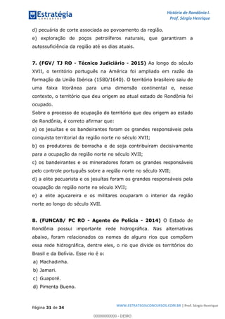 História de Rondônia I.
Prof. Sérgio Henrique
Página 31 de 34
WWW.ESTRATEGIACONCURSOS.COM.BR | Prof. Sérgio Henrique
d) pecuária de corte associada ao povoamento da região.
e) exploração de poços petrolíferos naturais, que garantiram a
autossuficiência da região até os dias atuais.
7. (FGV/ TJ RO - Técnico Judiciário - 2015) Ao longo do século
XVII, o território português na América foi ampliado em razão da
formação da União Ibérica (1580/1640). O território brasileiro saiu de
uma faixa litorânea para uma dimensão continental e, nesse
contexto, o território que deu origem ao atual estado de Rondônia foi
ocupado.
Sobre o processo de ocupação do território que deu origem ao estado
de Rondônia, é correto afirmar que:
a) os jesuítas e os bandeirantes foram os grandes responsáveis pela
conquista territorial da região norte no século XVII;
b) os produtores de borracha e de soja contribuíram decisivamente
para a ocupação da região norte no século XVII;
c) os bandeirantes e os mineradores foram os grandes responsáveis
pelo controle português sobre a região norte no século XVII;
d) a elite pecuarista e os jesuítas foram os grandes responsáveis pela
ocupação da região norte no século XVII;
e) a elite açucareira e os militares ocuparam o interior da região
norte ao longo do século XVII.
8. (FUNCAB/ PC RO - Agente de Polícia - 2014) O Estado de
Rondônia possui importante rede hidrográfica. Nas alternativas
abaixo, foram relacionados os nomes de alguns rios que compõem
essa rede hidrográfica, dentre eles, o rio que divide os territórios do
Brasil e da Bolívia. Esse rio é o:
a) Machadinha.
b) Jamari.
c) Guaporé.
d) Pimenta Bueno.
00000000000 - DEMO
 