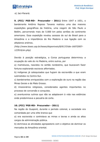 História de Rondônia I.
Prof. Sérgio Henrique
Página 32 de 34
WWW.ESTRATEGIACONCURSOS.COM.BR | Prof. Sérgio Henrique
e) Jaci-Paraná.
9. (FCC/ PGE-RO- Procurador - 2011) Entre 1647 e 1651, o
bandeirante Antônio Raposo Tavares realizou uma das maiores
expedições geográficas da história, uma viagem de São Paulo a
Belém, percorrendo mais de 5.000 km pelos sertões do continente
americano. Essa expedição revelou acessos do sul do Brasil para a
Amazônia e a importância do Rio Madeira e sua ligação com os
altiplanos andinos.
(http://www.teses.usp.br/teses/disponiveis/8/8137/tde-16072007-
123916/en.php)
Devido à posição estratégica, a Coroa portuguesa determinou a
ocupação do vale do rio Madeira, entre outros, por
a) mamelucos, nascidos no sertão nordestino, que buscavam fazer
fortuna explorando escravos alforriados.
b) indígenas já catequizados que fugiam da escravidão a que eram
submetidos no Centro-Sul.
c) bandeirantes enriquecidos com a exploração de ouro na região das
Minas Gerais e do Mato Grosso.
d) missionários religiosos, considerados agentes importantes no
processo de conversão e conquista.
e) aventureiros sulinos que não se adaptavam à vida nas estâncias
onde predominava a pecuária de corte.
10. (FCC/ PGE-RO- Procurador - 2011)
Na região do Guaporé, durante o período colonial, a sociedade era
comandada por uma elite branca que
a) era escravista e controlava as minas e lavras e ainda os altos
cargos da administração pública.
b) dominava as atividades agropastoris com o objetivo de dominar os
mercados da Amazônia oriental.
00000000000 - DEMO
 