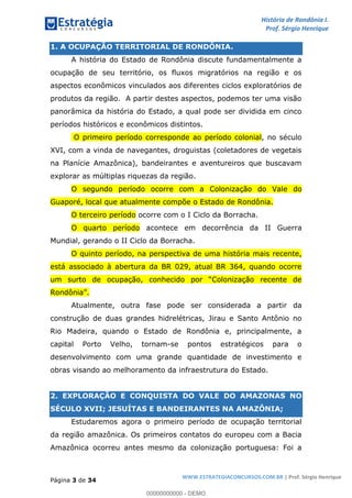 História de Rondônia I.
Prof. Sérgio Henrique
Página 3 de 34
WWW.ESTRATEGIACONCURSOS.COM.BR | Prof. Sérgio Henrique
1. A OCUPAÇÃO TERRITORIAL DE RONDÔNIA.
A história do Estado de Rondônia discute fundamentalmente a
ocupação de seu território, os fluxos migratórios na região e os
aspectos econômicos vinculados aos diferentes ciclos exploratórios de
produtos da região. A partir destes aspectos, podemos ter uma visão
panorâmica da história do Estado, a qual pode ser dividida em cinco
períodos históricos e econômicos distintos.
O primeiro período corresponde ao período colonial, no século
XVI, com a vinda de navegantes, droguistas (coletadores de vegetais
na Planície Amazônica), bandeirantes e aventureiros que buscavam
explorar as múltiplas riquezas da região.
O segundo período ocorre com a Colonização do Vale do
Guaporé, local que atualmente compõe o Estado de Rondônia.
O terceiro período ocorre com o I Ciclo da Borracha.
O quarto período acontece em decorrência da II Guerra
Mundial, gerando o II Ciclo da Borracha.
O quinto período, na perspectiva de uma história mais recente,
está associado à abertura da BR 029, atual BR 364, quando ocorre
Atualmente, outra fase pode ser considerada a partir da
construção de duas grandes hidrelétricas, Jirau e Santo Antônio no
Rio Madeira, quando o Estado de Rondônia e, principalmente, a
capital Porto Velho, tornam-se pontos estratégicos para o
desenvolvimento com uma grande quantidade de investimento e
obras visando ao melhoramento da infraestrutura do Estado.
2. EXPLORAÇÃO E CONQUISTA DO VALE DO AMAZONAS NO
SÉCULO XVII; JESUÍTAS E BANDEIRANTES NA AMAZÔNIA;
Estudaremos agora o primeiro período de ocupação territorial
da região amazônica. Os primeiros contatos do europeu com a Bacia
Amazônica ocorreu antes mesmo da colonização portuguesa: Foi a
00000000000 - DEMO
 