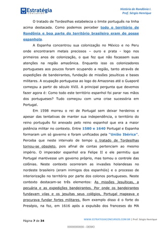 História de Rondônia I.
Prof. Sérgio Henrique
Página 7 de 34
WWW.ESTRATEGIACONCURSOS.COM.BR | Prof. Sérgio Henrique
O tratado de Tordesilhas estabelecia o limite português na linha
acima destacada. Como podemos perceber todo o território de
Rondônia e boa parte do território brasileiro eram de posse
espanhola.
A Espanha concentrou sua colonização no México e no Peru
onde encontraram metais preciosos ouro e prata - logo nos
primeiros anos de colonização, o que fez que não focassem suas
atenções na região amazônica. Enquanto isso os colonizadores
portugueses aos poucos foram ocupando a região, tanto através de
expedições de bandeirantes, fundação de missões jesuíticas e bases
militares. A ocupação portuguesa ao logo do Amazonas até o Guaporé
começou a partir do século XVII. A principal pergunta que devemos
fazer agora é: Como todo este território espanhol foi parar nas mãos
dos portugueses? Tudo começou com uma crise sucessória em
Portugal.
Em 1598 morreu o rei de Portugal sem deixar herdeiros e
apesar das tentativas de manter sua independência, o território do
reino português foi anexado pelo reino espanhol que era a maior
potência militar no contexto. Entre Portugal e Espanha1580 e 1640
formaram um só governo e foram unificados pela .União Ibérica
Perceba que neste intervalo de tempo o tratado de Tordesilhas
tornou-se obsoleto, pois afinal de contas pertenciam ao mesmo
império. O imperador espanhol era Felipe II e ele permitiu que
Portugal mantivesse um governo próprio, mas tomou o controle das
colônias. Neste contexto ocorreram as invasões holandesas no
nordeste brasileiro (eram inimigos dos espanhóis) e o processo de
interiorização no território por parte dos colonos portugueses. Neste
contexto destacam-se três elementos: As missões Jesuíticas, a
pecuária e as expedições bandeirantes. Por onde os bandeirantes
fundavam vilas e os jesuítas seus colégios, Portugal mapeava e
procurava fundar fortes militares. Bom exemplo disso é o forte do
Presépio, na foz, em 1616 após a expulsão dos franceses do MA
00000000000 - DEMO
 