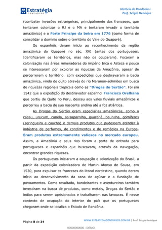 História de Rondônia I.
Prof. Sérgio Henrique
Página 8 de 34
WWW.ESTRATEGIACONCURSOS.COM.BR | Prof. Sérgio Henrique
(combater invasões estrangeiras, principalmente dos franceses, que
tentaram colonizar o RJ e o MA e tentaram invadir o território
amazônico) e o (como forma deForte Príncipe da beira em 1776
consolidar o domínio sobre o território do Vale do Guaporé).
Os espanhóis deram início ao reconhecimento da região
amazônica do Guaporé no séc. XVI (antes dos portugueses.
Identificaram os territórios, mas não os ocuparam). Focaram a
colonização nas áreas mineradoras do império Inca e Asteca e pouco
se interessaram por explorar as riquezas da Amazônia, apesar de
percorrerem o território com expedições que desbravaram a bacia
amazônica, vindo de quito através do rio Maranon-solimões em busca
de riquezas regionais tropicais como as Foi emDrogas do Sertão
1542 que a expedição do desbravador espanhol Francisco Orelhana
que partiu de Quito no Peru, desceu aos vales fluviais amazônicos e
percorreu a bacia de sua nascente andina até a foz atlântica.
As Drogas do Sertão eram especiarias amazônicas, como o
cacau, urucum, canela, salsaparrilha, guaraná, baunilha, gomíferos
(seringueira e caucho) e demais produtos que pudessem atender à
indústria de perfumes, de condimentos e de remédios na Europa.
.Eram produtos extremamente valiosos no mercado europeu
Assim, a Amazônia e seus rios foram a porta de entrada para
portugueses e espanhóis que buscavam, através da navegação,
encontrar grandes riquezas.
Os portugueses iniciaram a ocupação e colonização do Brasil, a
partir da expedição colonizadora de Martin Afonso de Sousa, em
1530, para expulsar os franceses do litoral nordestino, quando deram
início ao desenvolvimento da cana de açúcar e a fundação de
povoamentos. Como resultado, bandeirantes e aventureiros também
investiram na busca de produtos, como metais, Drogas do Sertão e
índios para serem aprisionados e trabalharem nas lavouras. É nesse
contexto de ocupação do interior do país que os portugueses
chegaram onde se localiza o Estado de Rondônia.
00000000000 - DEMO
 