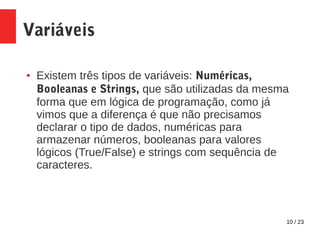 10 / 23
Variáveis
● Existem três tipos de variáveis: Numéricas,
Booleanas e Strings, que são utilizadas da mesma
forma que em lógica de programação, como já
vimos que a diferença é que não precisamos
declarar o tipo de dados, numéricas para
armazenar números, booleanas para valores
lógicos (True/False) e strings com sequência de
caracteres.
 