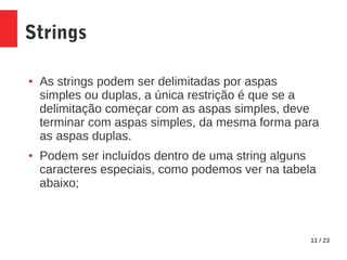 11 / 23
Strings
● As strings podem ser delimitadas por aspas
simples ou duplas, a única restrição é que se a
delimitação começar com as aspas simples, deve
terminar com aspas simples, da mesma forma para
as aspas duplas.
● Podem ser incluídos dentro de uma string alguns
caracteres especiais, como podemos ver na tabela
abaixo;
 