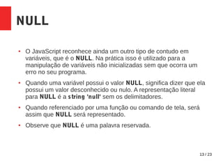 13 / 23
NULL
● O JavaScript reconhece ainda um outro tipo de contudo em
variáveis, que é o NULL. Na prática isso é utilizado para a
manipulação de variáveis não inicializadas sem que ocorra um
erro no seu programa.
● Quando uma variável possui o valor NULL, significa dizer que ela
possui um valor desconhecido ou nulo. A representação literal
para NULL é a string 'null' sem os delimitadores.
● Quando referenciado por uma função ou comando de tela, será
assim que NULL será representado.
● Observe que NULL é uma palavra reservada.
 