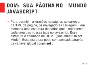 16 / 23
DOM: SUA PÁGINA NO MUNDO
JAVASCRIPT
● Para permitir alterações na página, ao carregar
o HTML da página, os navegadores carregam em
memória uma estrutura de dados que representa
cada uma das nossas tags no javascript. Essa
estrutura é chamada de DOM (Document Object
Model). Essa estrutura pode ser acessada através
da variável global document .
 