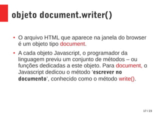 17 / 23
objeto document.writer()
● O arquivo HTML que aparece na janela do browser
é um objeto tipo document.
● A cada objeto Javascript, o programador da
linguagem previu um conjunto de métodos – ou
funções dedicadas a este objeto. Para document, o
Javascript dedicou o método ‘escrever no
documento’, conhecido como o método write().
 