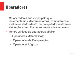 19 / 23
Operadores
● Os operadores são meios pelo qual
incrementamos, decrementamos, comparamos e
avaliamos dados dentro do computador realizamos
atribuição e calculo com os valores das variáveis.
● Temos os tipos de operadores abaixo:
– Operadores Matemáticos;
– Operadores de Comparação;
– Operadores Lógicos.
 