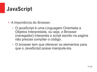 2 / 23
JavaScript
● A importância do Browser.
– O javaScript é uma Linguagem Orientada a
Objetos Interpretada, ou seja, o Browser
(navegador) interpreta o script escrito na pagina
não precisa compilar o código.
– O browser tem que oferecer os elementos para
que o JavaScript possa manipula-los.
 