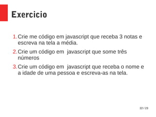 22 / 23
Exercicio
1.Crie me código em javascript que receba 3 notas e
escreva na tela a média.
2.Crie um código em javascript que some três
números
3.Crie um código em javascript que receba o nome e
a idade de uma pessoa e escreva-as na tela.
 
