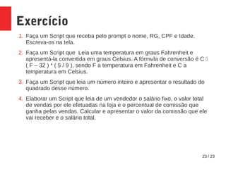 23 / 23
Exercício
1. Faça um Script que receba pelo prompt o nome, RG, CPF e Idade.
Escreva-os na tela.
2. Faça um Script que Leia uma temperatura em graus Fahrenheit e
apresentá-la convertida em graus Celsius. A fórmula de conversão é C 
( F – 32 ) * ( 5 / 9 ), sendo F a temperatura em Fahrenheit e C a
temperatura em Celsius.
3. Faça um Script que leia um número inteiro e apresentar o resultado do
quadrado desse número.
4. Elaborar um Script que leia de um vendedor o salário fixo, o valor total
de vendas por ele efetuadas na loja e o percentual de comissão que
ganha pelas vendas. Calcular e apresentar o valor da comissão que ele
vai receber e o salário total.
 