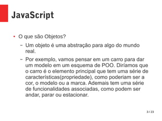 3 / 23
JavaScript
● O que são Objetos?
– Um objeto é uma abstração para algo do mundo
real.
– Por exemplo, vamos pensar em um carro para dar
um modelo em um esquema de POO. Diríamos que
o carro é o elemento principal que tem uma série de
características(propriedade), como poderiam ser a
cor, o modelo ou a marca. Ademais tem uma série
de funcionalidades associadas, como podem ser
andar, parar ou estacionar.
 