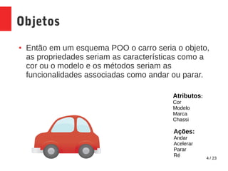 4 / 23
Objetos
● Então em um esquema POO o carro seria o objeto,
as propriedades seriam as características como a
cor ou o modelo e os métodos seriam as
funcionalidades associadas como andar ou parar.
Atributos:
Cor
Modelo
Marca
Chassi
Ações:
Andar
Acelerar
Parar
Ré
 