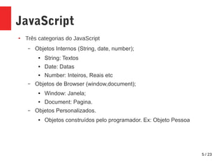 5 / 23
JavaScript
● Três categorias do JavaScript
– Objetos Internos (String, date, number);
● String: Textos
● Date: Datas
● Number: Inteiros, Reais etc
– Objetos de Browser (window,document);
● Window: Janela;
● Document: Pagina.
– Objetos Personalizados.
● Objetos construídos pelo programador. Ex: Objeto Pessoa
 